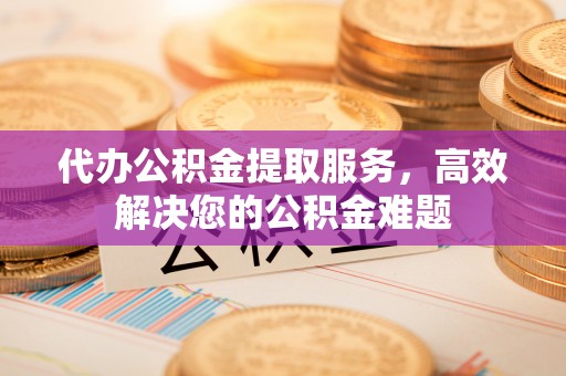 繁峙代办公积金提取服务，高效解决您的公积金难题