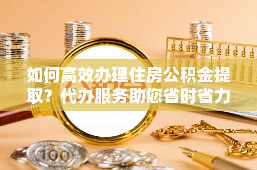 繁峙如何高效办理住房公积金提取？代办服务助您省时省力