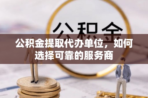 繁峙公积金提取代办单位，如何选择可靠的服务商