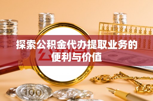繁峙探索公积金代办提取业务的便利与价值