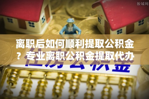 繁峙离职后如何顺利提取公积金？专业离职公积金提取代办服务指南