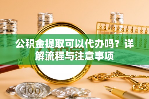 繁峙公积金提取可以代办吗？详解流程与注意事项
