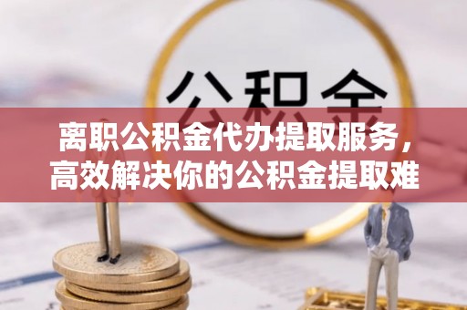 繁峙离职公积金代办提取服务，高效解决你的公积金提取难题