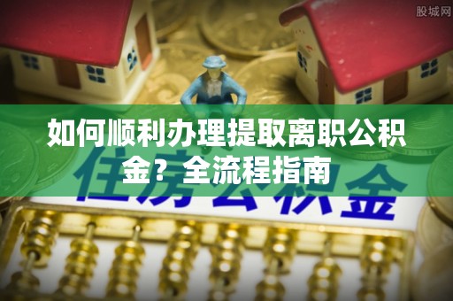 繁峙如何顺利办理提取离职公积金？全流程指南