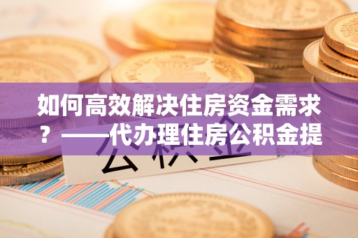 繁峙如何高效解决住房资金需求？——代办理住房公积金提取服务全解析