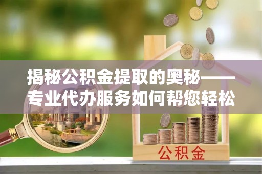 繁峙揭秘公积金提取的奥秘——专业代办服务如何帮您轻松搞定
