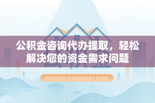 繁峙公积金咨询代办提取，轻松解决您的资金需求问题