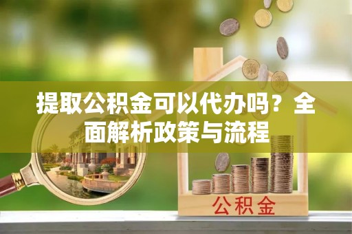 繁峙提取公积金可以代办吗？全面解析政策与流程