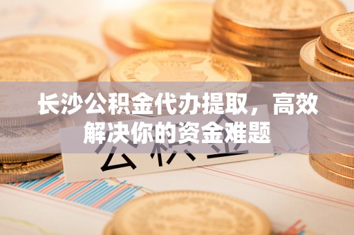 繁峙长沙公积金代办提取，高效解决你的资金难题