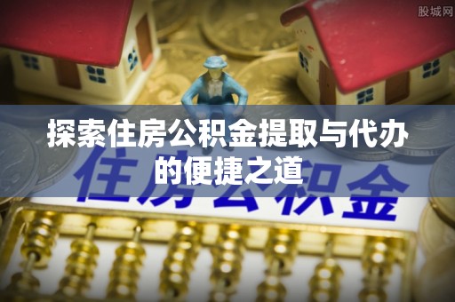 繁峙探索住房公积金提取与代办的便捷之道