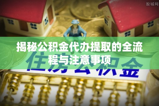繁峙揭秘公积金代办提取的全流程与注意事项